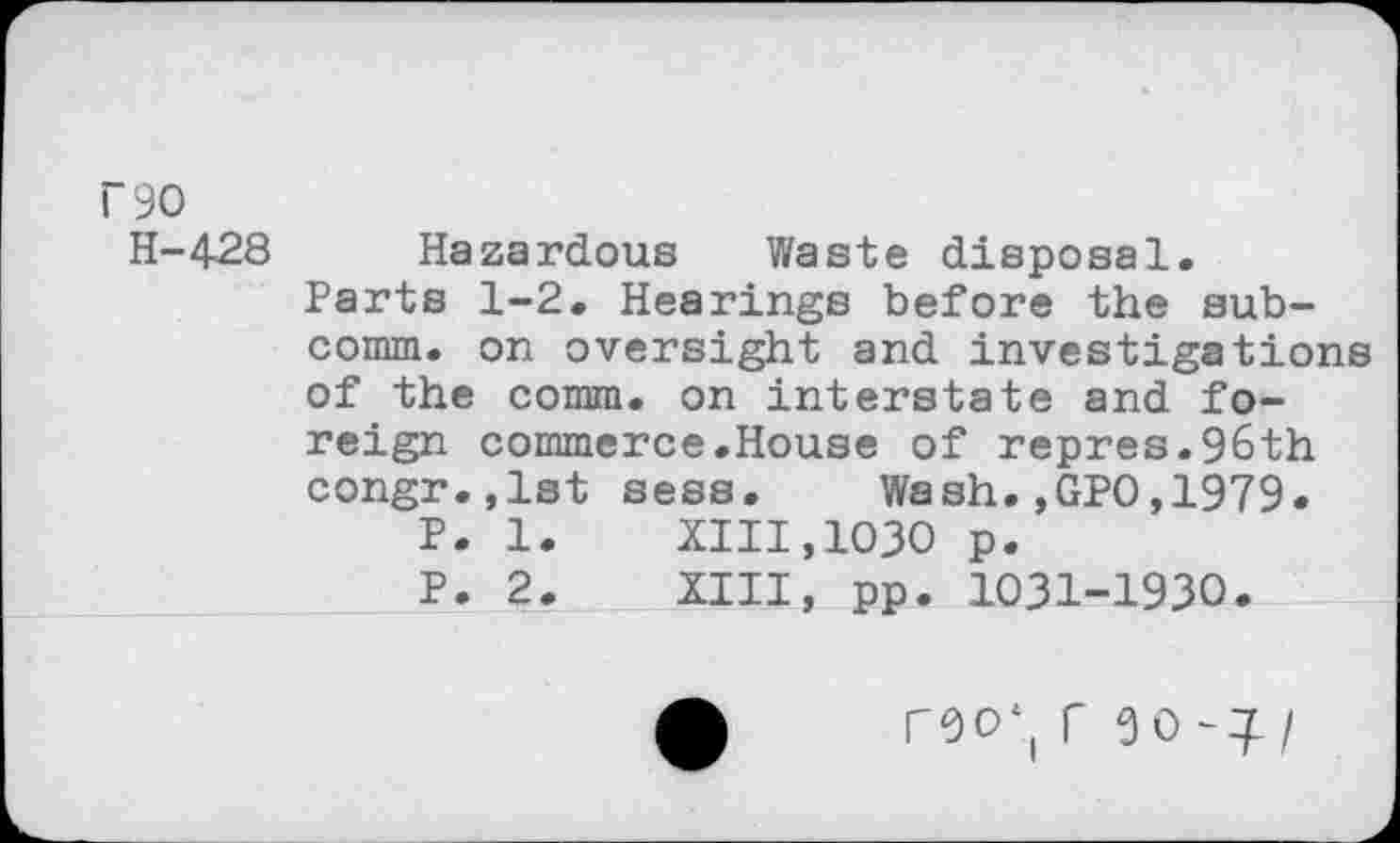 ﻿r90
H-428
Hazardous Waste disposal.
Parts 1-2. Hearings before the subcomm. on oversight and investigations of the comm, on interstate and foreign commerce.House of repres.96th congr.,lst sess. Wash.,GPO,1979.
P. 1.	XIII,1030 p.
P. 2.	XIII, pp. 1031-1930.
r0O‘( f 9 0